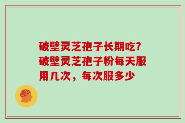 破壁灵芝孢子长期吃？破壁灵芝孢子粉每天服用几次，每次服多少