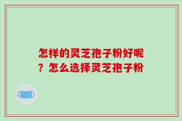 怎样的灵芝孢子粉好呢?怎么选择灵芝孢子粉