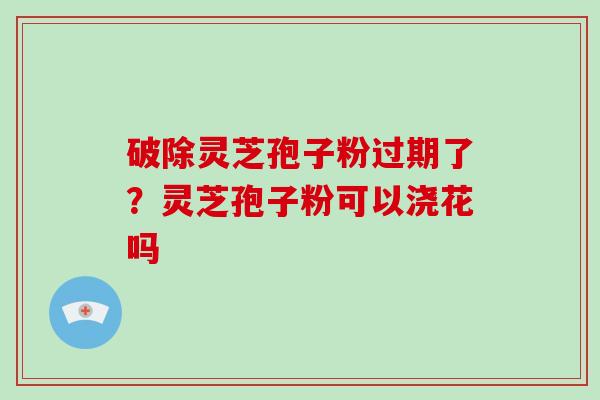 破除灵芝孢子粉过期了?灵芝孢子粉可以浇花吗