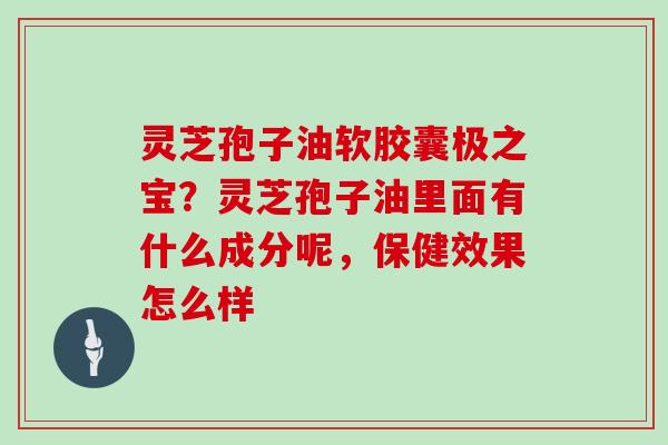 灵芝孢子油软胶囊极之宝?灵芝孢子油里面有什么成分呢,保健效果怎么样