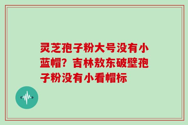灵芝孢子粉大号没有小蓝帽?吉林敖东破壁孢子粉没有小看帽标