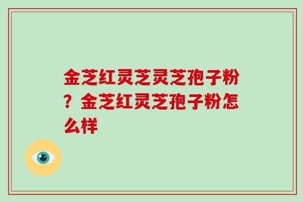 金芝红灵芝灵芝孢子粉?金芝红灵芝孢子粉怎么样