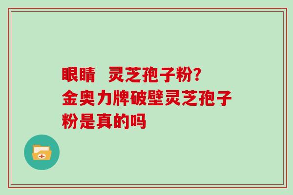 眼睛  灵芝孢子粉？金奥力牌破壁灵芝孢子粉是真的吗