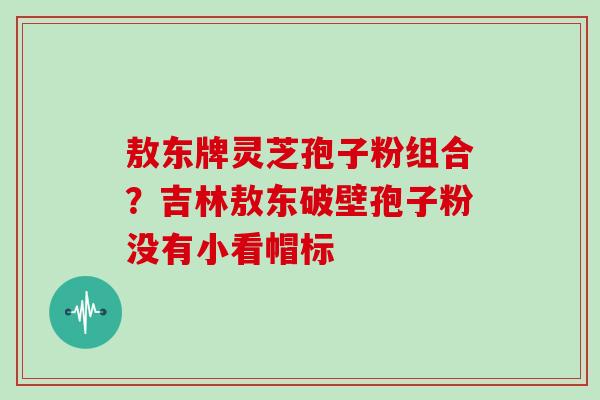 敖东牌灵芝孢子粉组合?吉林敖东破壁孢子粉没有小看帽标