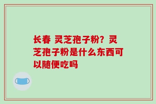 长春 灵芝孢子粉？灵芝孢子粉是什么东西可以随便吃吗