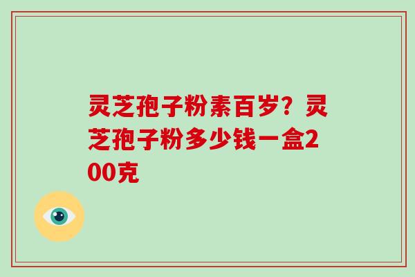 灵芝孢子粉素百岁？灵芝孢子粉多少钱一盒200克