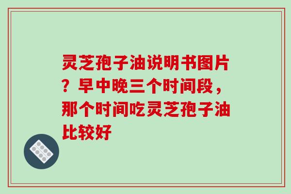 灵芝孢子油说明书图片？早中晚三个时间段，那个时间吃灵芝孢子油比较好