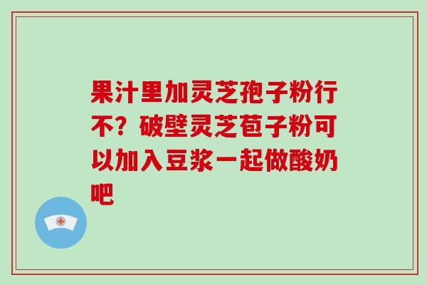 果汁里加灵芝孢子粉行不?破壁灵芝苞子粉可以加入豆浆一起做酸奶吧
