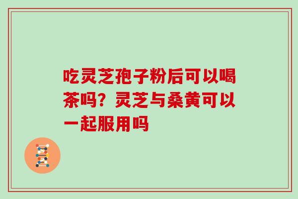 吃灵芝孢子粉后可以喝茶吗?灵芝与桑黄可以一起服用吗