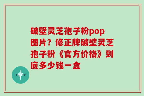 破壁灵芝孢子粉pop图片?修正牌破壁灵芝孢子粉《官方价格》到底多少钱一盒