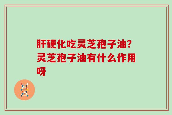肝硬化吃灵芝孢子油?灵芝孢子油有什么作用呀