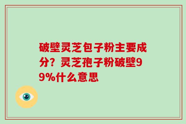 破壁灵芝包子粉主要成分？灵芝孢子粉破壁99%什么意思