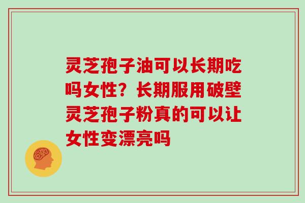 灵芝孢子油可以长期吃吗女性？长期服用破壁灵芝孢子粉真的可以让女性变漂亮吗