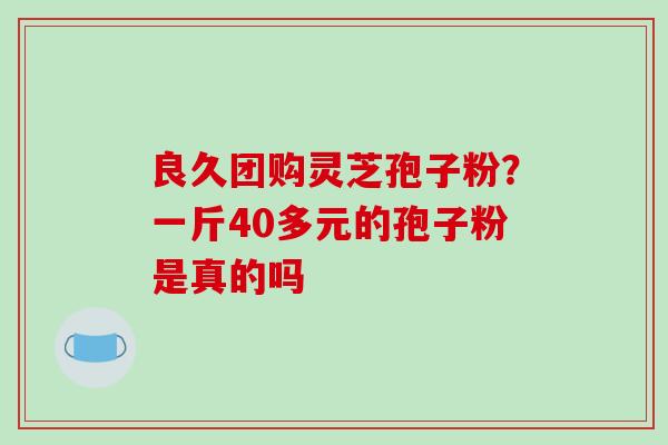 良久团购灵芝孢子粉？一斤40多元的孢子粉是真的吗