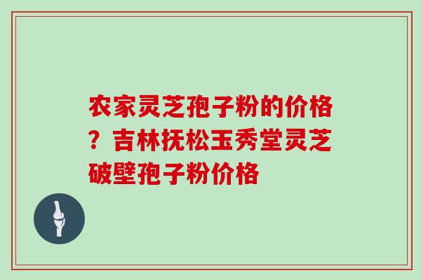 农家灵芝孢子粉的价格?吉林抚松玉秀堂灵芝破壁孢子粉价格