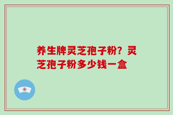 养生牌灵芝孢子粉？灵芝孢子粉多少钱一盒