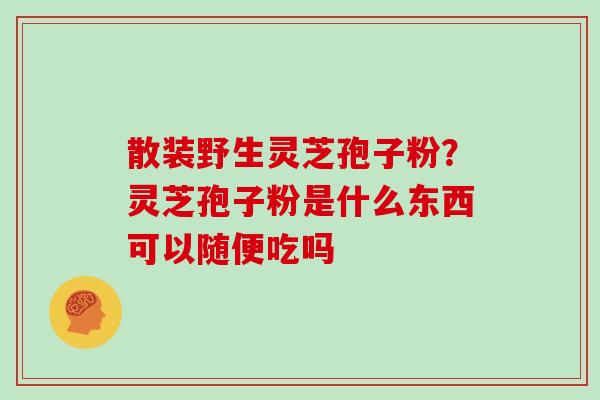 散装野生灵芝孢子粉?灵芝孢子粉是什么东西可以随便吃吗