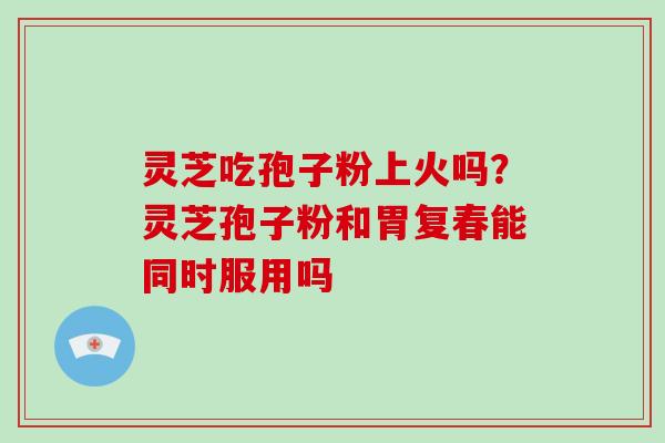 灵芝吃孢子粉上火吗?灵芝孢子粉和胃复春能同时服用吗