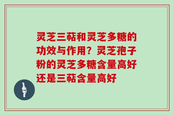 灵芝三萜和灵芝多糖的功效与作用?灵芝孢子粉的灵芝多糖含量高好还是三萜含量高好