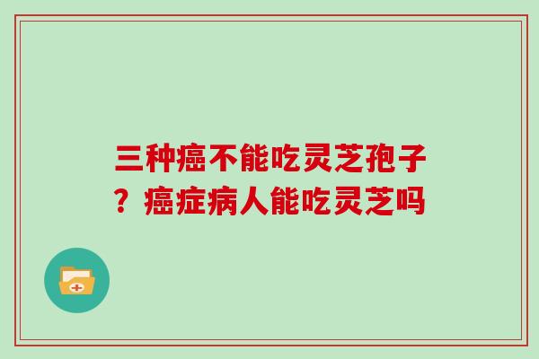 三种癌不能吃灵芝孢子?癌症病人能吃灵芝吗