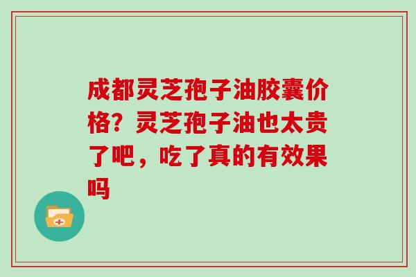 成都灵芝孢子油胶囊价格？灵芝孢子油也太贵了吧，吃了真的有效果吗