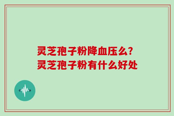 灵芝孢子粉降血压么?灵芝孢子粉有什么好处