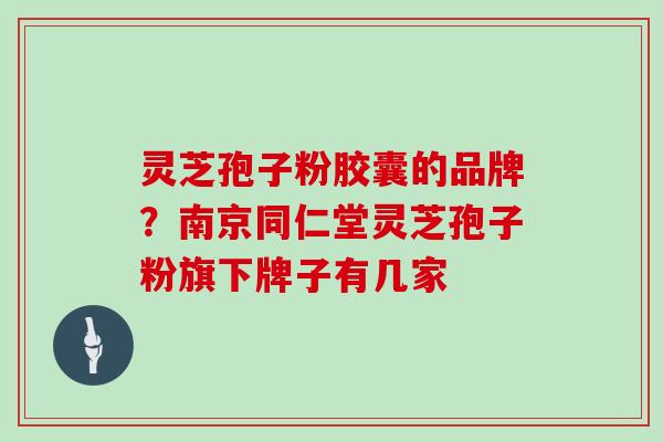 灵芝孢子粉胶囊的品牌?南京同仁堂灵芝孢子粉旗下牌子有几家