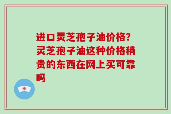 进口灵芝孢子油价格？灵芝孢子油这种价格稍贵的东西在网上买可靠吗