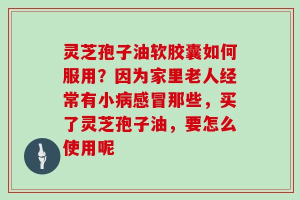 灵芝孢子油软胶囊如何服用?因为家里老人经常有小病感冒那些,买了灵芝孢子油,要怎么使用呢