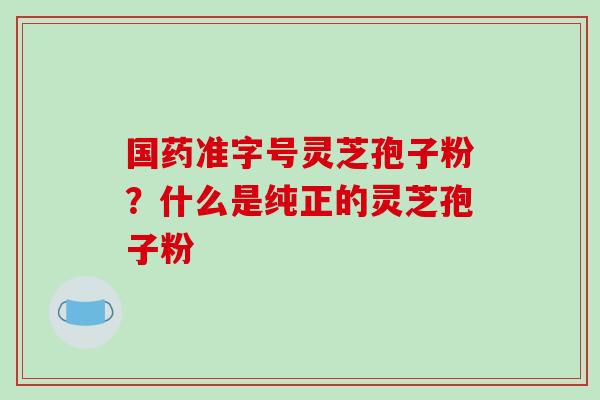 国药准字号灵芝孢子粉?什么是纯正的灵芝孢子粉
