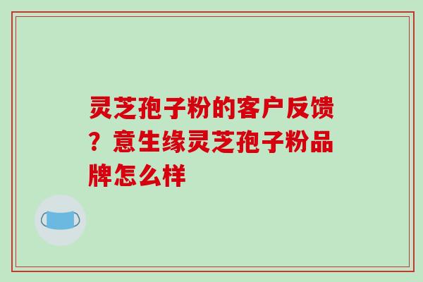 灵芝孢子粉的客户反馈?意生缘灵芝孢子粉品牌怎么样