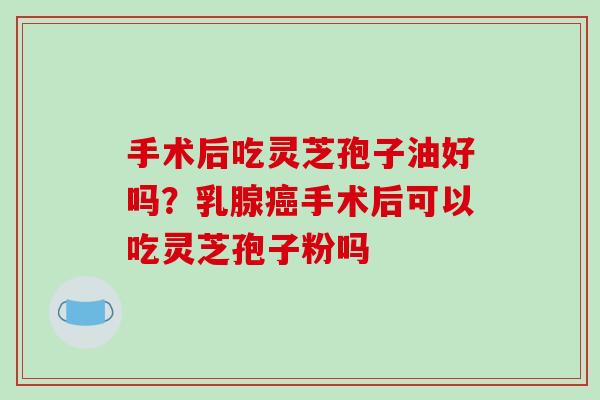 手术后吃灵芝孢子油好吗?乳腺癌手术后可以吃灵芝孢子粉吗