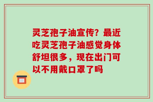灵芝孢子油宣传？最近吃灵芝孢子油感觉身体舒坦很多，现在出门可以不用戴口罩了吗