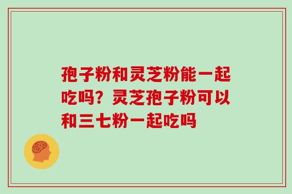 孢子粉和灵芝粉能一起吃吗?灵芝孢子粉可以和三七粉一起吃吗