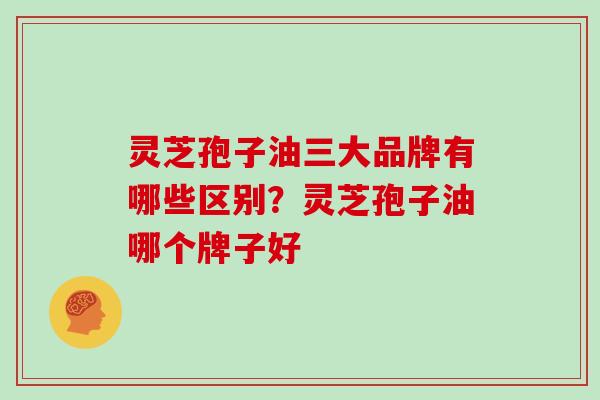 灵芝孢子油三大品牌有哪些区别?灵芝孢子油哪个牌子好