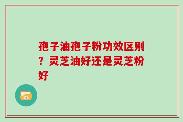 孢子油孢子粉功效区别？灵芝油好还是灵芝粉好