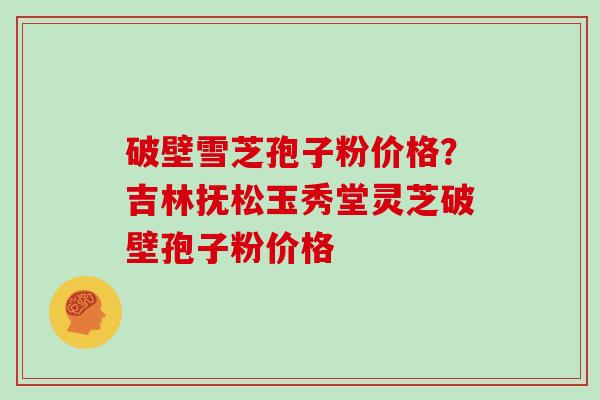 破壁雪芝孢子粉价格？吉林抚松玉秀堂灵芝破壁孢子粉价格