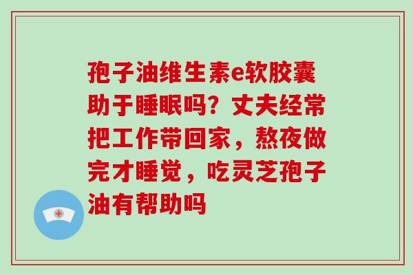 孢子油维生素e软胶囊助于睡眠吗?丈夫经常把工作带回家,熬夜做完才睡觉,吃灵芝孢子油有帮助吗