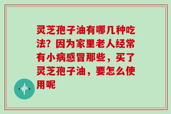 灵芝孢子油有哪几种吃法?因为家里老人经常有小病感冒那些,买了灵芝孢子油,要怎么使用呢