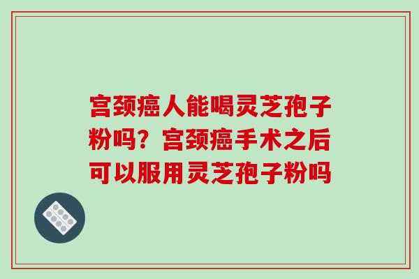 宫颈癌人能喝灵芝孢子粉吗？宫颈癌手术之后可以服用灵芝孢子粉吗