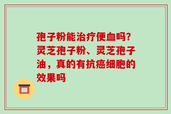 孢子粉能治疗便血吗?灵芝孢子粉、灵芝孢子油,真的有抗癌细胞的效果吗
