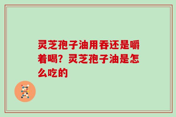 灵芝孢子油用吞还是嚼着喝?灵芝孢子油是怎么吃的