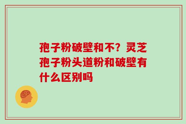 孢子粉破壁和不?灵芝孢子粉头道粉和破壁有什么区别吗