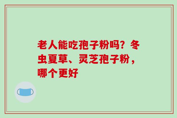 老人能吃孢子粉吗？冬虫夏草、灵芝孢子粉，哪个更好