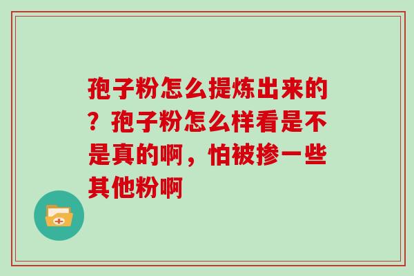 孢子粉怎么提炼出来的？孢子粉怎么样看是不是真的啊，怕被掺一些其他粉啊
