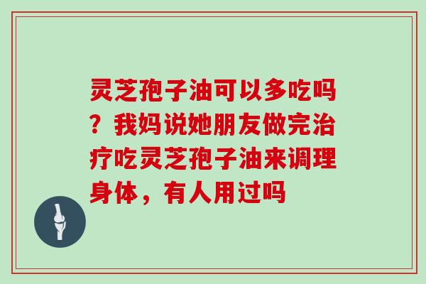 灵芝孢子油可以多吃吗？我妈说她朋友做完治疗吃灵芝孢子油来调理身体，有人用过吗