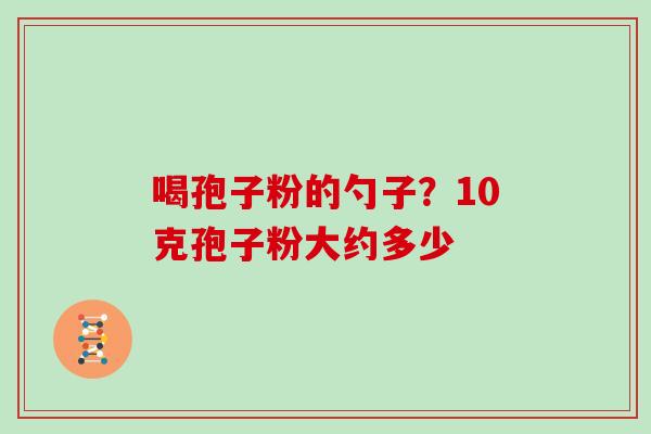 喝孢子粉的勺子?10克孢子粉大约多少