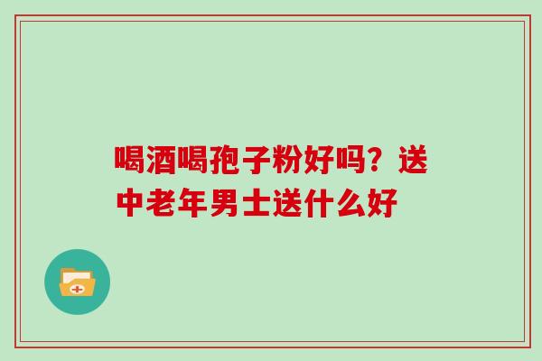 喝酒喝孢子粉好吗？送中老年男士送什么好