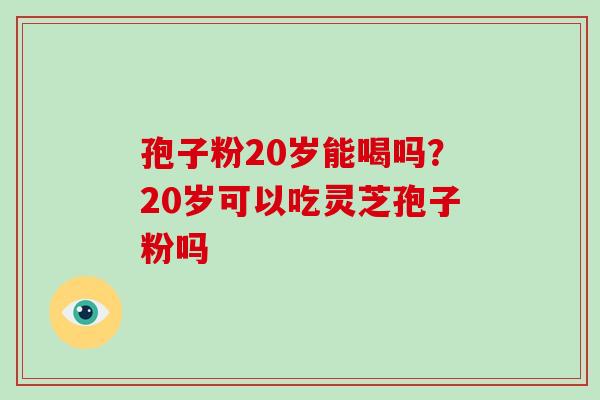 孢子粉20岁能喝吗?20岁可以吃灵芝孢子粉吗