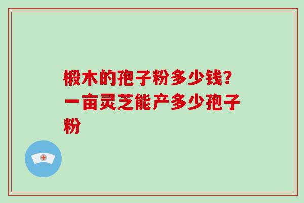 椴木的孢子粉多少钱？一亩灵芝能产多少孢子粉